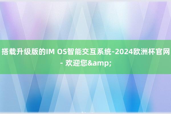 搭载升级版的IM OS智能交互系统-2024欧洲杯官网- 欢迎您&