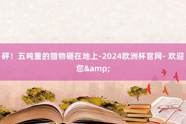 砰！五吨重的猎物砸在地上-2024欧洲杯官网- 欢迎您&