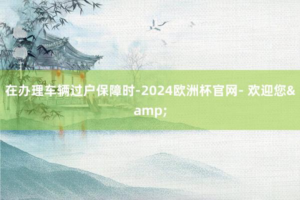 在办理车辆过户保障时-2024欧洲杯官网- 欢迎您&