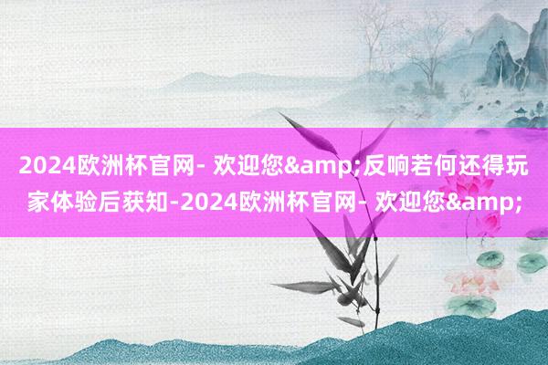 2024欧洲杯官网- 欢迎您&反响若何还得玩家体验后获知-2024欧洲杯官网- 欢迎您&