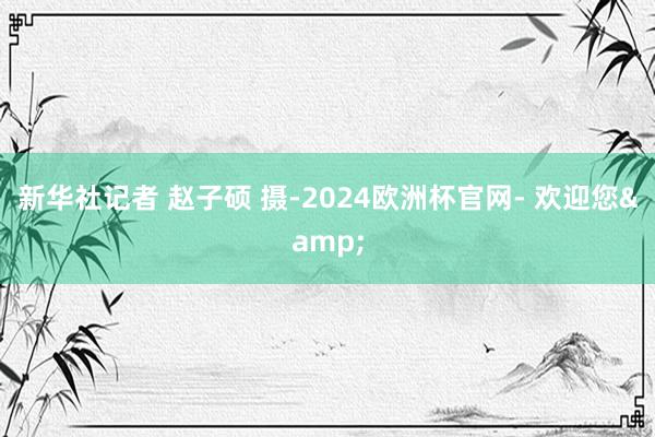 新华社记者 赵子硕 摄-2024欧洲杯官网- 欢迎您&