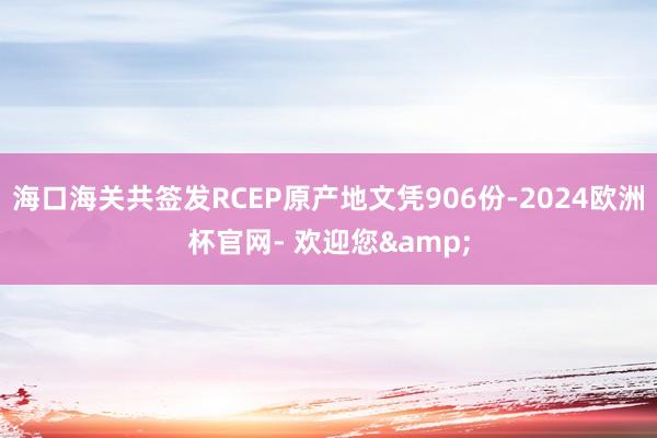 海口海关共签发RCEP原产地文凭906份-2024欧洲杯官网- 欢迎您&