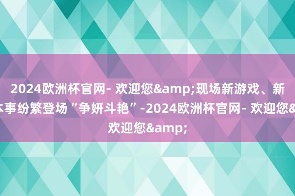 2024欧洲杯官网- 欢迎您&现场新游戏、新家具本事纷繁登场“争妍斗艳”-2024欧洲杯官网- 欢迎您&