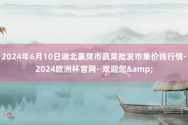 2024年6月10日湖北襄樊市蔬菜批发市集价钱行情-2024欧洲杯官网- 欢迎您&