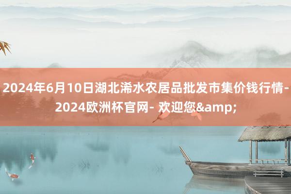 2024年6月10日湖北浠水农居品批发市集价钱行情-2024欧洲杯官网- 欢迎您&