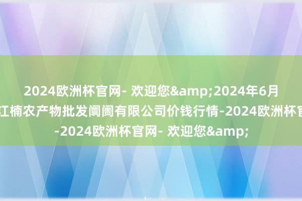 2024欧洲杯官网- 欢迎您&2024年6月10日海口市菜篮子江楠农产物批发阛阓有限公司价钱行情-2024欧洲杯官网- 欢迎您&