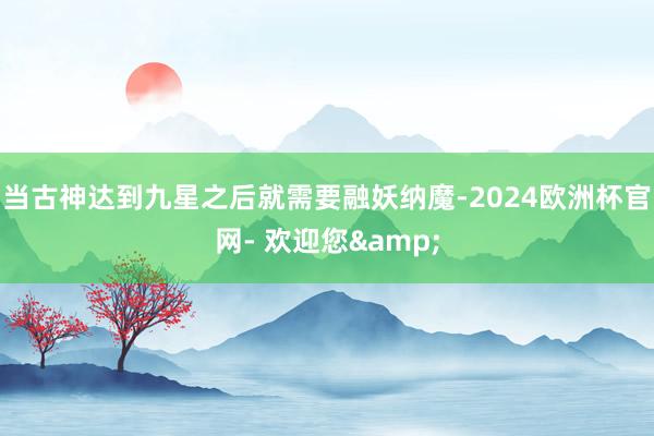 当古神达到九星之后就需要融妖纳魔-2024欧洲杯官网- 欢迎您&