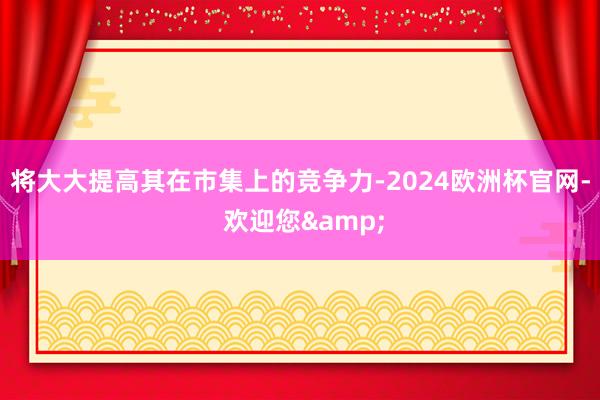 将大大提高其在市集上的竞争力-2024欧洲杯官网- 欢迎您&