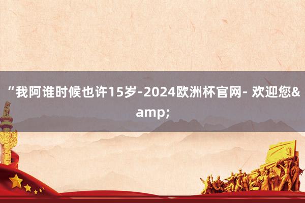 “我阿谁时候也许15岁-2024欧洲杯官网- 欢迎您&