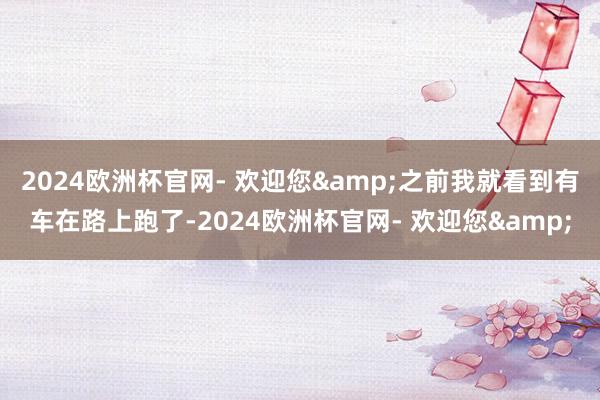 2024欧洲杯官网- 欢迎您&之前我就看到有车在路上跑了-2024欧洲杯官网- 欢迎您&