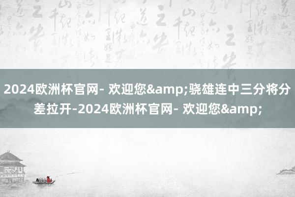 2024欧洲杯官网- 欢迎您&骁雄连中三分将分差拉开-2024欧洲杯官网- 欢迎您&