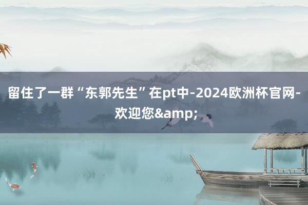 留住了一群“东郭先生”在pt中-2024欧洲杯官网- 欢迎您&