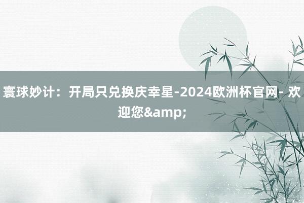 寰球妙计：开局只兑换庆幸星-2024欧洲杯官网- 欢迎您&