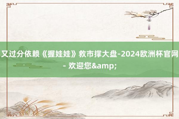 又过分依赖《握娃娃》救市撑大盘-2024欧洲杯官网- 欢迎您&