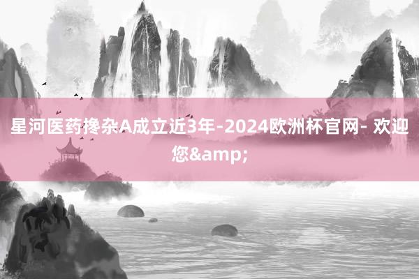 星河医药搀杂A成立近3年-2024欧洲杯官网- 欢迎您&