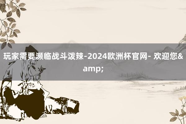 玩家需要濒临战斗泼辣-2024欧洲杯官网- 欢迎您&