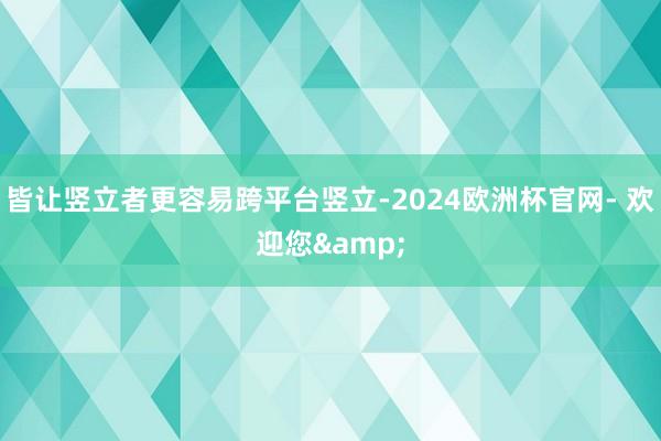 皆让竖立者更容易跨平台竖立-2024欧洲杯官网- 欢迎您&