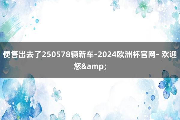 便售出去了250578辆新车-2024欧洲杯官网- 欢迎您&