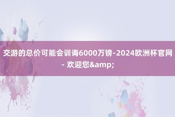 交游的总价可能会训诲6000万镑-2024欧洲杯官网- 欢迎您&