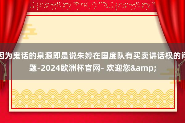 因为鬼话的泉源即是说朱婷在国度队有买卖讲话权的问题-2024欧洲杯官网- 欢迎您&