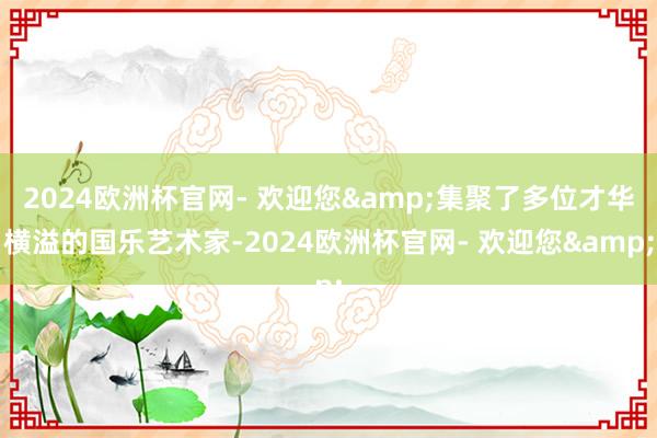 2024欧洲杯官网- 欢迎您&集聚了多位才华横溢的国乐艺术家-2024欧洲杯官网- 欢迎您&