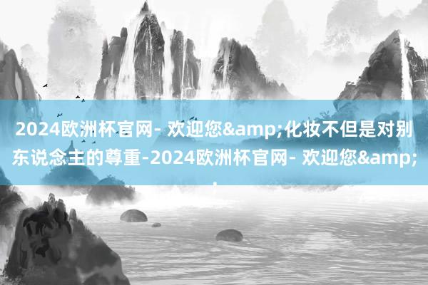 2024欧洲杯官网- 欢迎您&化妆不但是对别东说念主的尊重-2024欧洲杯官网- 欢迎您&