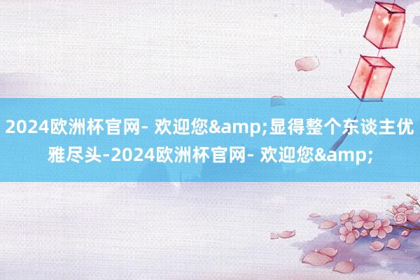 2024欧洲杯官网- 欢迎您&显得整个东谈主优雅尽头-2024欧洲杯官网- 欢迎您&