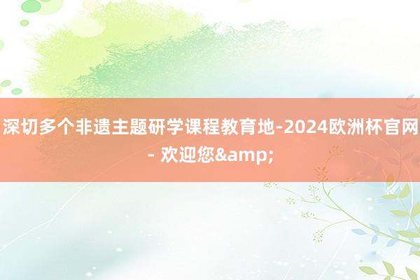 深切多个非遗主题研学课程教育地-2024欧洲杯官网- 欢迎您&