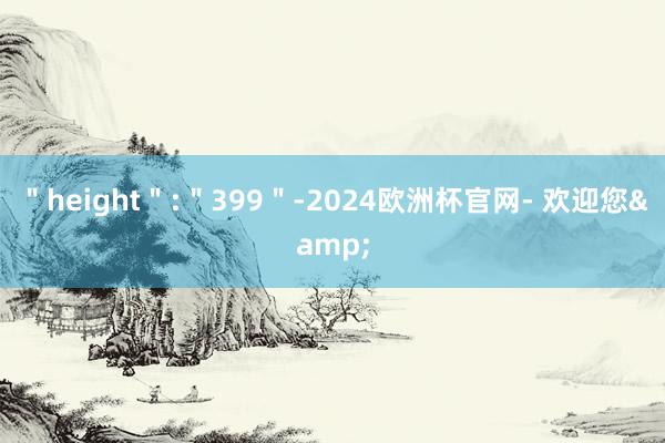 ＂height＂:＂399＂-2024欧洲杯官网- 欢迎您&