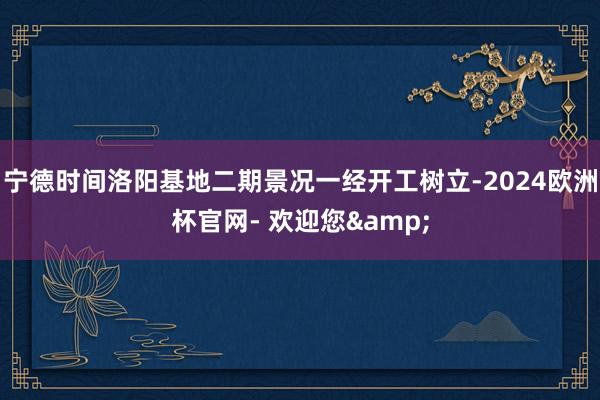 宁德时间洛阳基地二期景况一经开工树立-2024欧洲杯官网- 欢迎您&