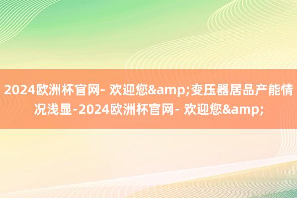 2024欧洲杯官网- 欢迎您&变压器居品产能情况浅显-2024欧洲杯官网- 欢迎您&