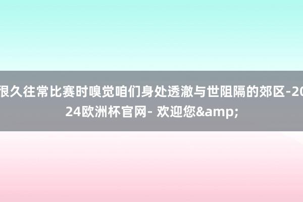 很久往常比赛时嗅觉咱们身处透澈与世阻隔的郊区-2024欧洲杯官网- 欢迎您&