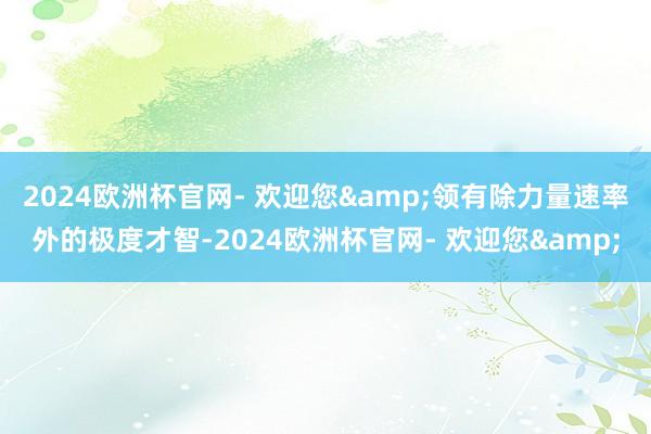 2024欧洲杯官网- 欢迎您&领有除力量速率外的极度才智-2024欧洲杯官网- 欢迎您&