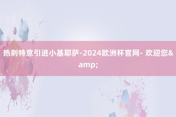 热刺特意引进小基耶萨-2024欧洲杯官网- 欢迎您&