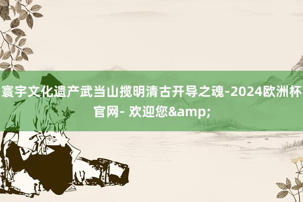 寰宇文化遗产武当山揽明清古开导之魂-2024欧洲杯官网- 欢迎您&