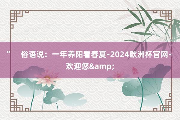 ”    俗语说：一年养阳看春夏-2024欧洲杯官网- 欢迎您&