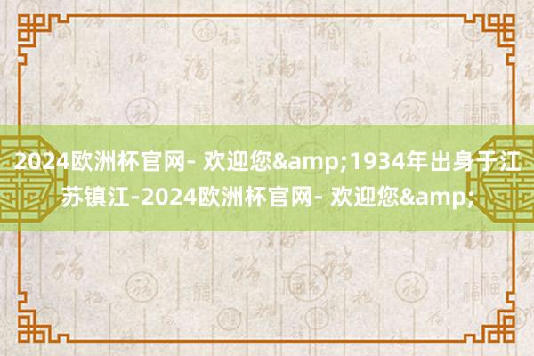 2024欧洲杯官网- 欢迎您&1934年出身于江苏镇江-2024欧洲杯官网- 欢迎您&