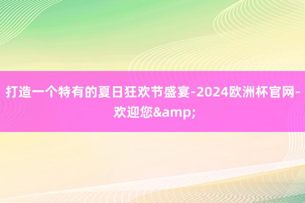 打造一个特有的夏日狂欢节盛宴-2024欧洲杯官网- 欢迎您&