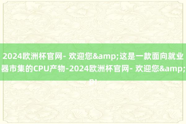 2024欧洲杯官网- 欢迎您&这是一款面向就业器市集的CPU产物-2024欧洲杯官网- 欢迎您&