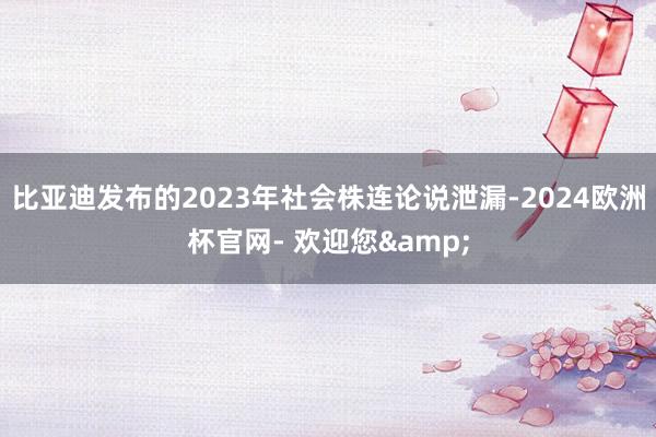 比亚迪发布的2023年社会株连论说泄漏-2024欧洲杯官网- 欢迎您&