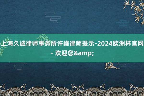 上海久诚律师事务所许峰律师提示-2024欧洲杯官网- 欢迎您&