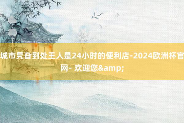 城市旯旮到处王人是24小时的便利店-2024欧洲杯官网- 欢迎您&