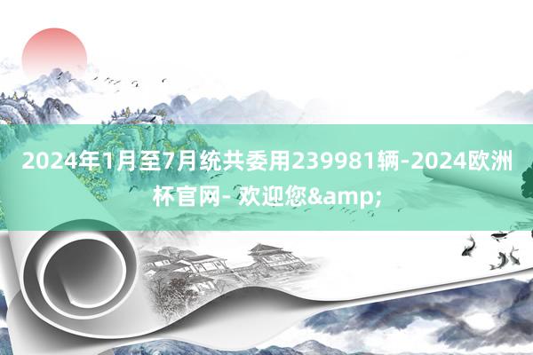 2024年1月至7月统共委用239981辆-2024欧洲杯官网- 欢迎您&