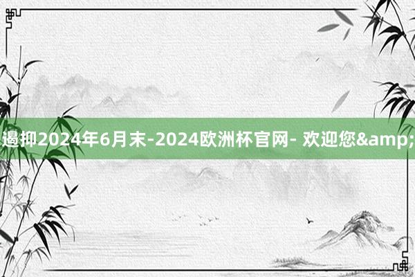 遏抑2024年6月末-2024欧洲杯官网- 欢迎您&