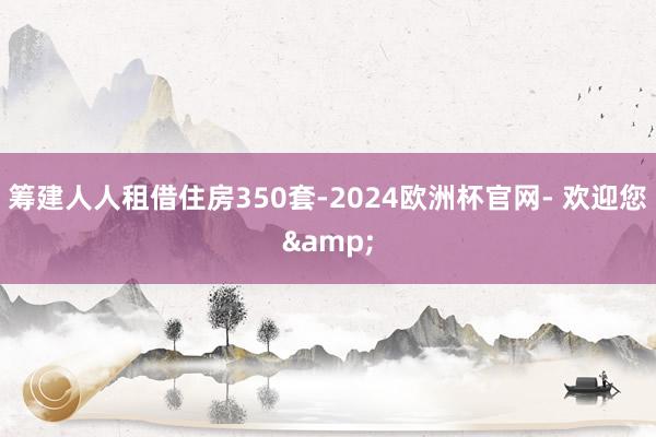 筹建人人租借住房350套-2024欧洲杯官网- 欢迎您&