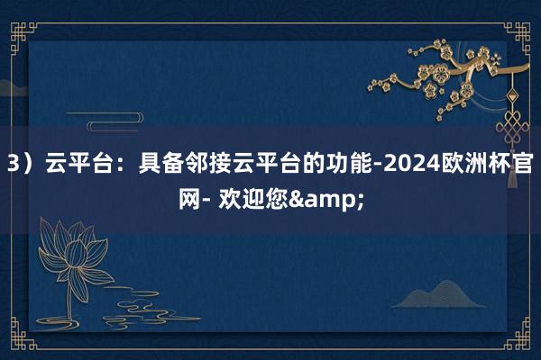 3）云平台：具备邻接云平台的功能-2024欧洲杯官网- 欢迎您&