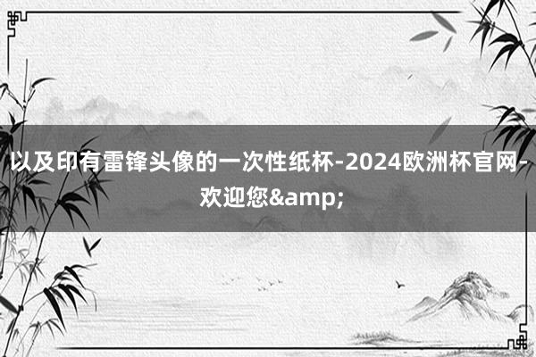 以及印有雷锋头像的一次性纸杯-2024欧洲杯官网- 欢迎您&