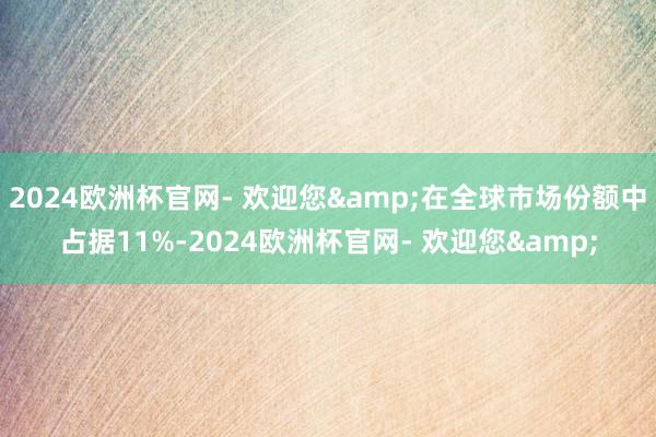 2024欧洲杯官网- 欢迎您&在全球市场份额中占据11%-2024欧洲杯官网- 欢迎您&