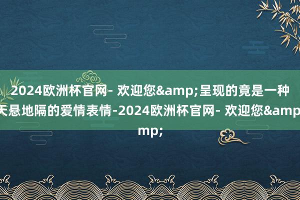 2024欧洲杯官网- 欢迎您&呈现的竟是一种天悬地隔的爱情表情-2024欧洲杯官网- 欢迎您&