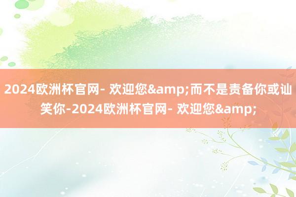 2024欧洲杯官网- 欢迎您&而不是责备你或讪笑你-2024欧洲杯官网- 欢迎您&